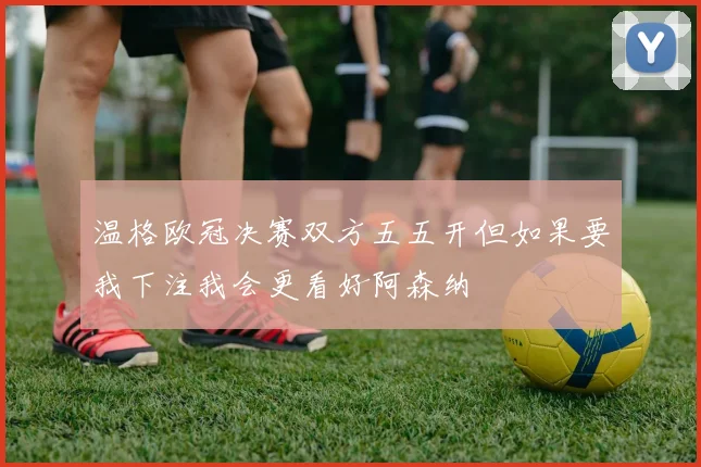 温格欧冠决赛双方五五开但如果要我下注我会更看好阿森纳