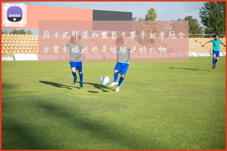 因卡皮耶若加盟首个赛季就夺冠会非常幸福这也是给球迷的礼物
